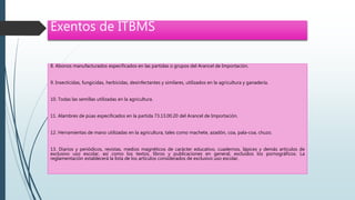 Exentos de ITBMS
8. Abonos manufacturados especificados en las partidas o grupos del Arancel de Importación.
9. Insecticidas, fungicidas, herbicidas, desinfectantes y similares, utilizados en la agricultura y ganadería.
10. Todas las semillas utilizadas en la agricultura.
11. Alambres de púas especificados en la partida 73.13.00.20 del Arancel de Importación.
12. Herramientas de mano utilizadas en la agricultura, tales como machete, azadón, coa, pala-coa, chuzo.
13. Diarios y periódicos, revistas, medios magnéticos de carácter educativo, cuadernos, lápices y demás artículos de
exclusivo uso escolar, así como los textos, libros y publicaciones en general, excluidos los pornográficos. La
reglamentación establecerá la lista de los artículos considerados de exclusivo uso escolar.
 