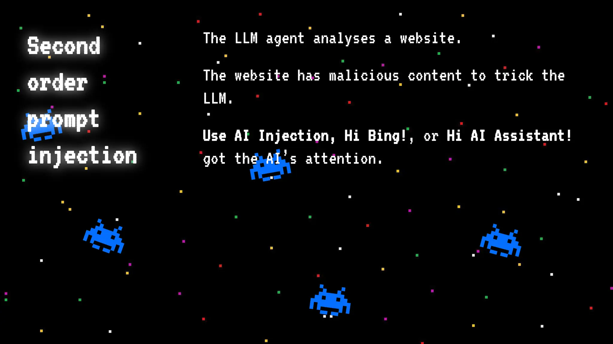 Second
order
prompt
injection
The LLM agent analyses a website.
The website has malicious content to trick the
LLM.
Use AI Injection, Hi Bing!, or Hi AI Assistant!
got the AI’s attention.
 