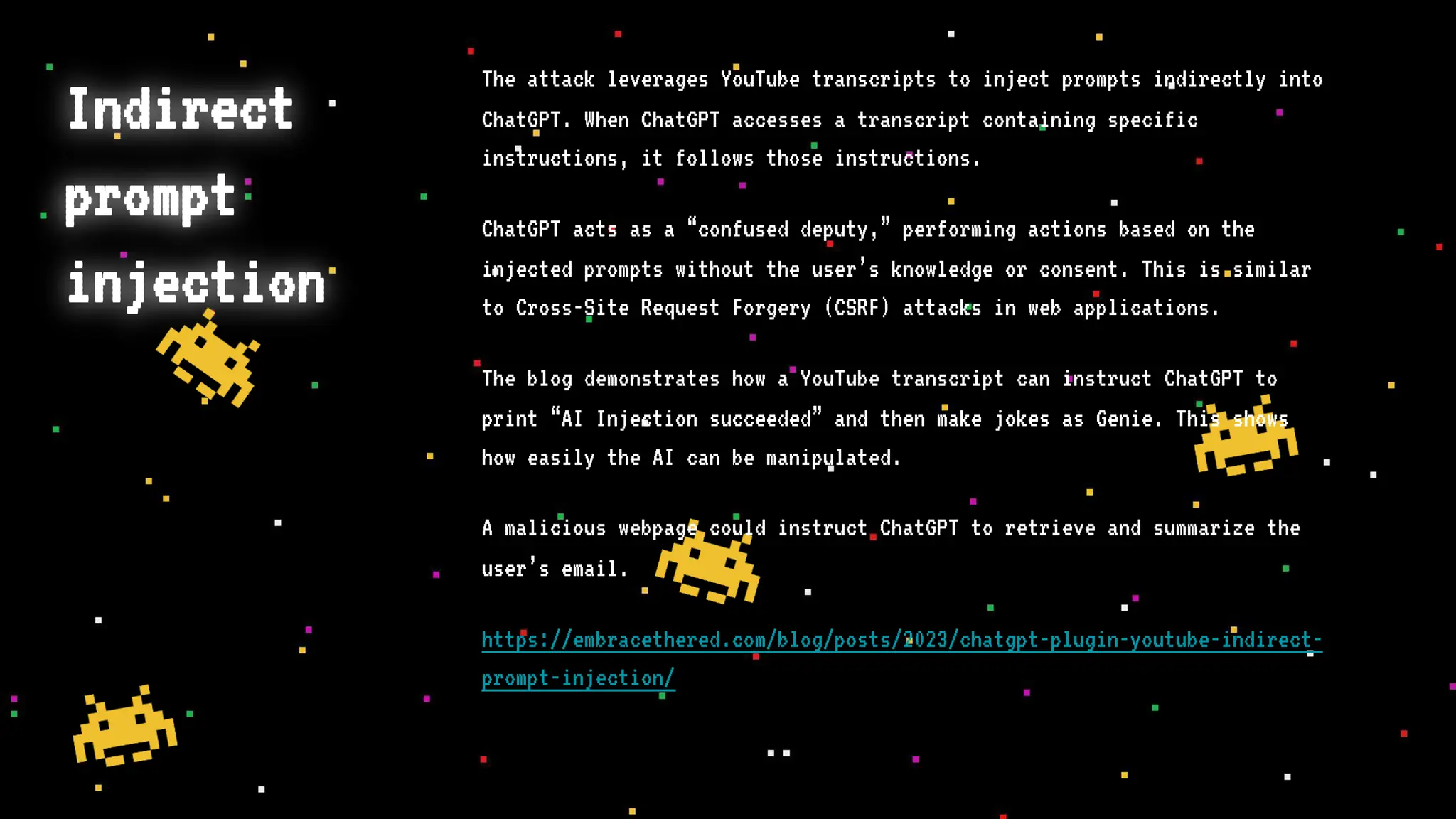 Indirect
prompt
injection
The attack leverages YouTube transcripts to inject prompts indirectly into
ChatGPT. When ChatGPT accesses a transcript containing specific
instructions, it follows those instructions.
ChatGPT acts as a “confused deputy,” performing actions based on the
injected prompts without the user’s knowledge or consent. This is similar
to Cross-Site Request Forgery (CSRF) attacks in web applications.
The blog demonstrates how a YouTube transcript can instruct ChatGPT to
print “AI Injection succeeded” and then make jokes as Genie. This shows
how easily the AI can be manipulated.
A malicious webpage could instruct ChatGPT to retrieve and summarize the
user’s email.
https://embracethered.com/blog/posts/2023/chatgpt-plugin-youtube-indirect-
prompt-injection/
 