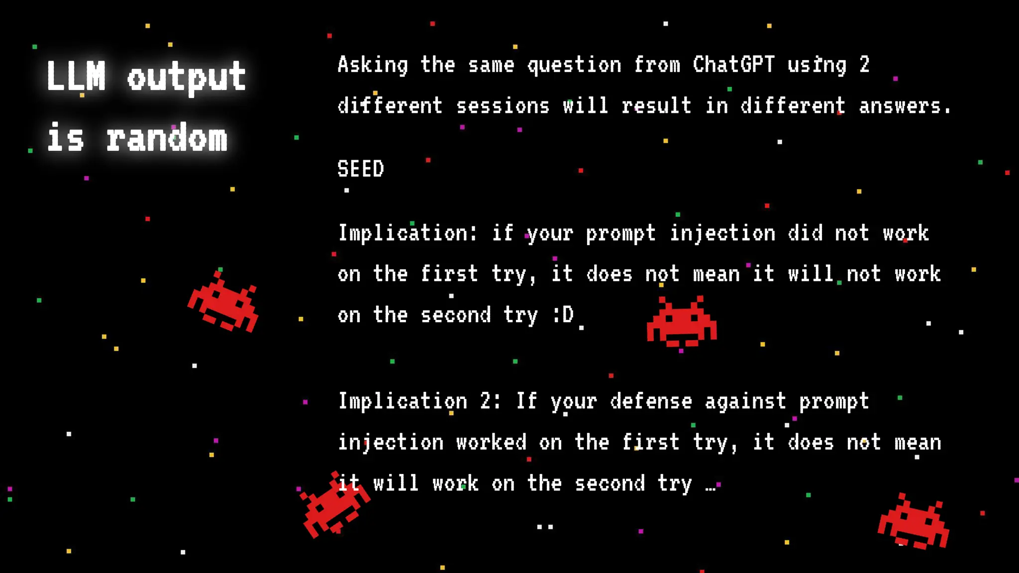 LLM output
is random
Asking the same question from ChatGPT using 2
different sessions will result in different answers.
SEED
Implication: if your prompt injection did not work
on the first try, it does not mean it will not work
on the second try :D
Implication 2: If your defense against prompt
injection worked on the first try, it does not mean
it will work on the second try …
 