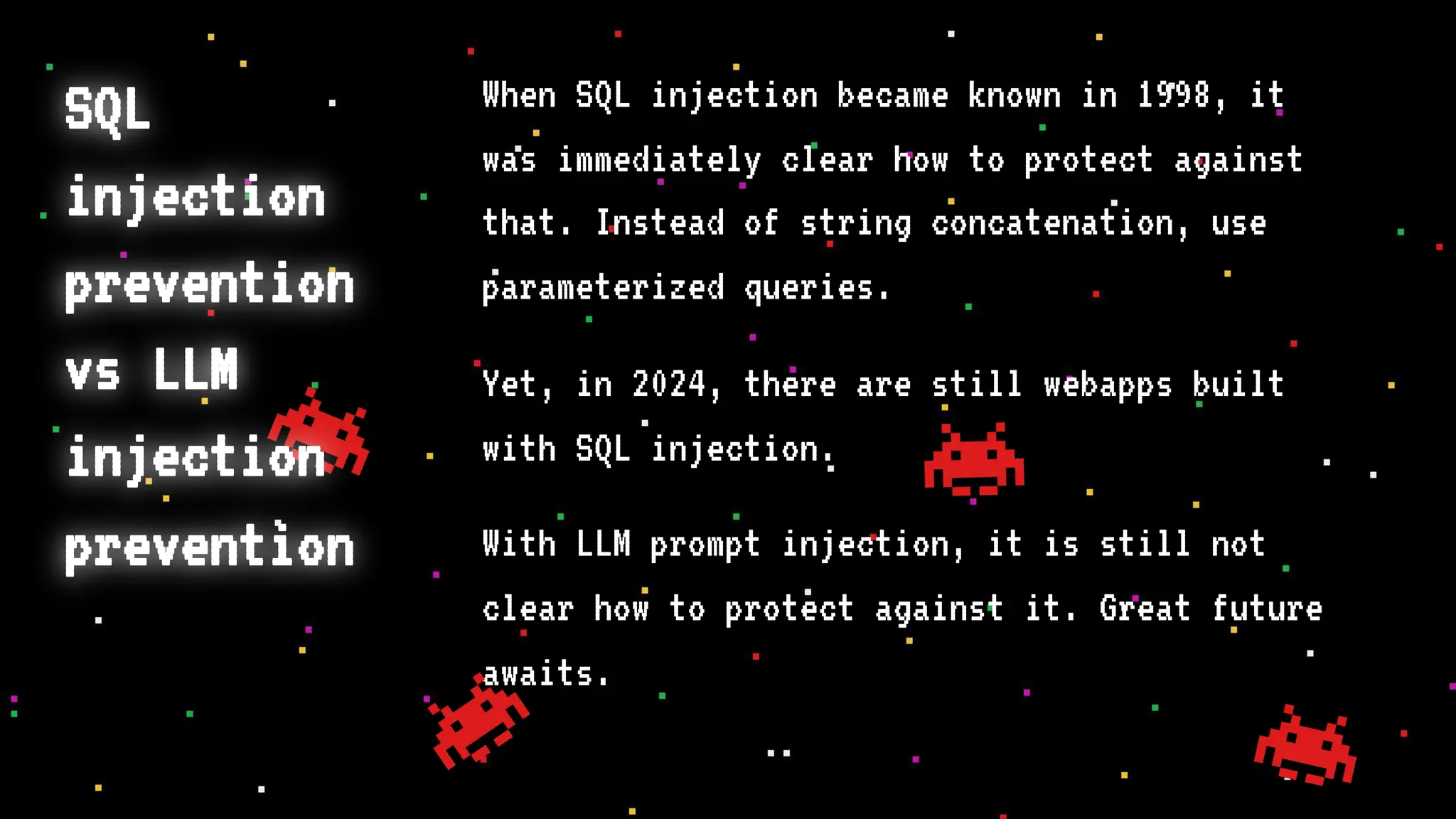 SQL
injection
prevention
vs LLM
injection
prevention
When SQL injection became known in 1998, it
was immediately clear how to protect against
that. Instead of string concatenation, use
parameterized queries.
Yet, in 2024, there are still webapps built
with SQL injection.
With LLM prompt injection, it is still not
clear how to protect against it. Great future
awaits.
 