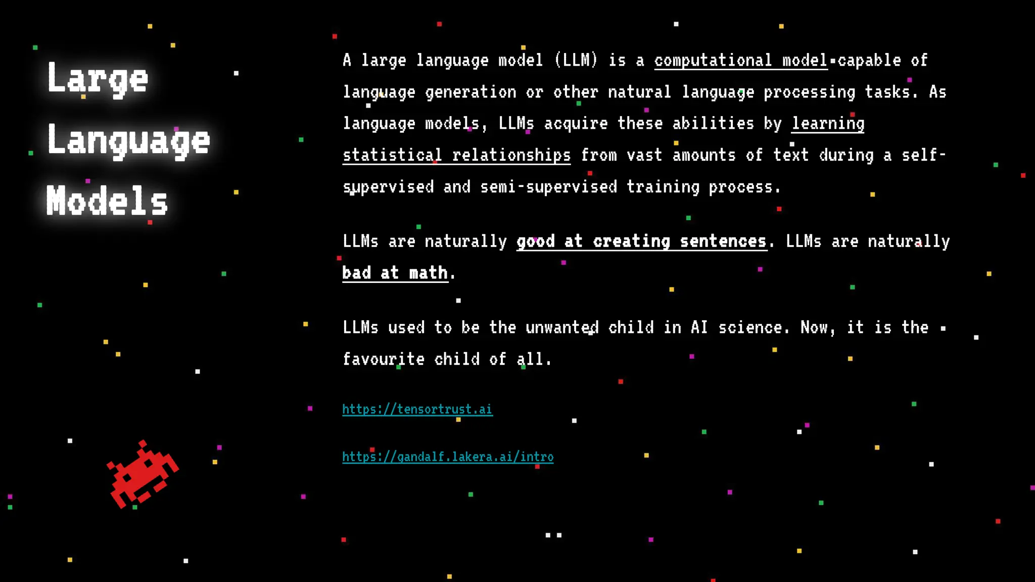 Large
Language
Models
A large language model (LLM) is a computational model capable of
language generation or other natural language processing tasks. As
language models, LLMs acquire these abilities by learning
statistical relationships from vast amounts of text during a self-
supervised and semi-supervised training process.
LLMs are naturally good at creating sentences. LLMs are naturally
bad at math.
LLMs used to be the unwanted child in AI science. Now, it is the
favourite child of all.
https://tensortrust.ai
https://gandalf.lakera.ai/intro
 