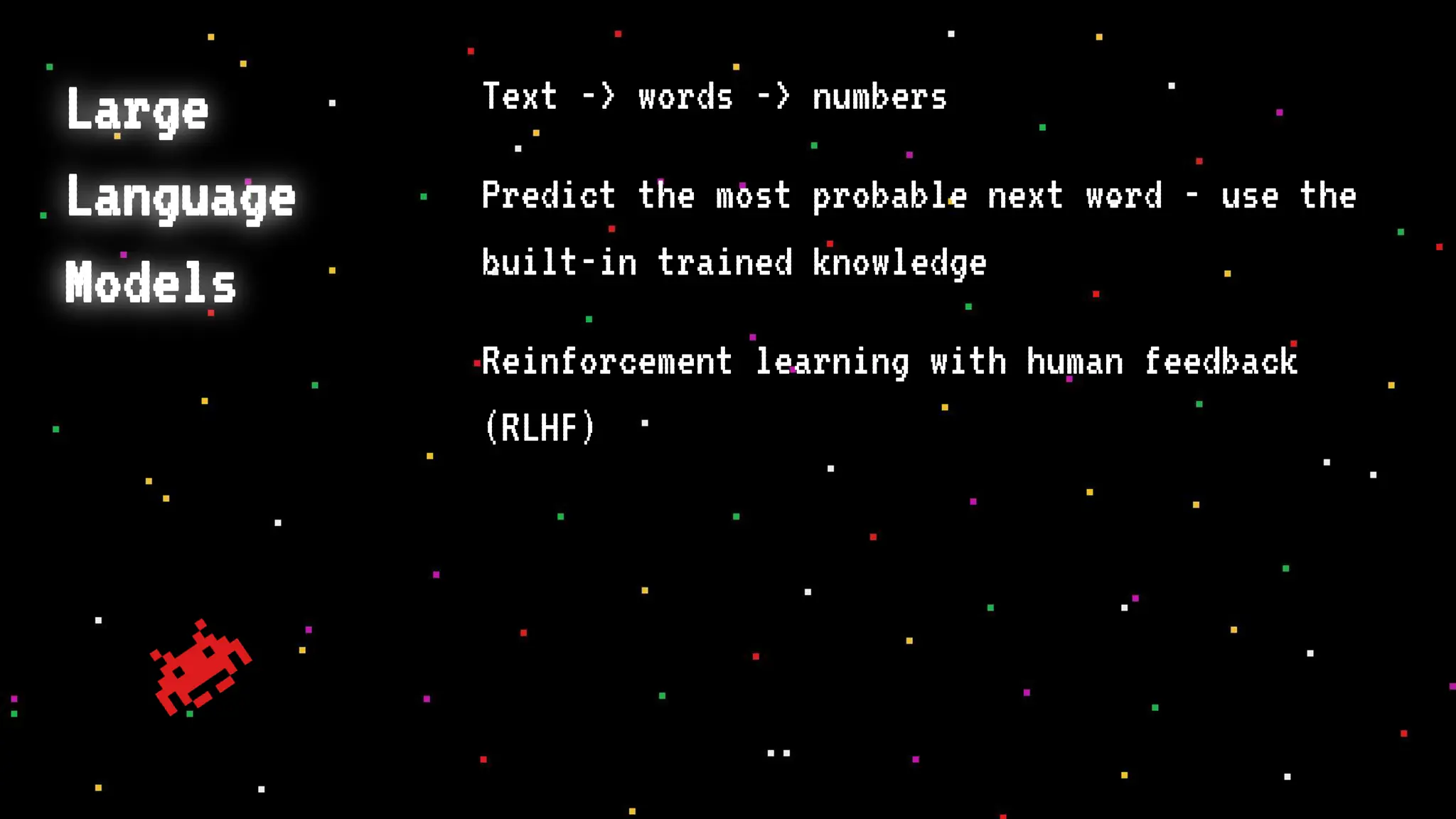Large
Language
Models
Text -> words -> numbers
Predict the most probable next word - use the
built-in trained knowledge
Reinforcement learning with human feedback
(RLHF)
 
