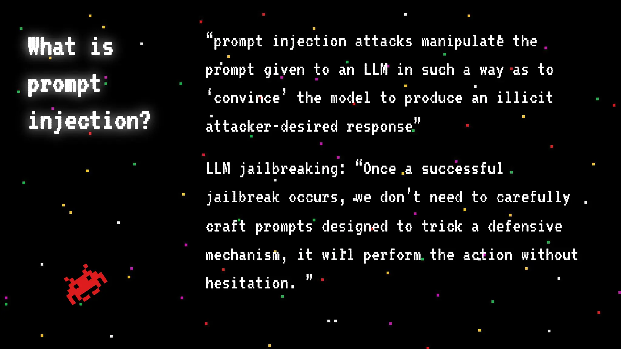 What is
prompt
injection?
“prompt injection attacks manipulate the
prompt given to an LLM in such a way as to
‘convince’ the model to produce an illicit
attacker-desired response”
LLM jailbreaking: “Once a successful
jailbreak occurs, we don’t need to carefully
craft prompts designed to trick a defensive
mechanism, it will perform the action without
hesitation. ”
 