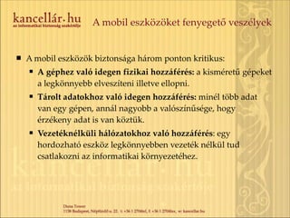 A mobil eszközöket fenyegető veszélyek A mobil eszközök biztonsága három ponton kritikus: A géphez való idegen fizikai hozzáférés:  a kisméretű gépeket a legkönnyebb elveszíteni illetve ellopni. Tárolt adatokhoz való idegen hozzáférés:  minél több adat van egy gépen, annál nagyobb a valószínűsége, hogy érzékeny adat is van köztük.  Vezetéknélküli hálózatokhoz való hozzáférés : egy hordozható eszköz legkönnyebben vezeték nélkül tud csatlakozni az informatikai környezetéhez. 