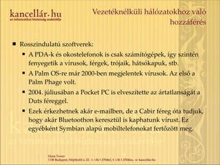Vezetéknélküli hálózatokhoz való hozzáférés Rosszindulatú szoftverek: A PDA-k és okostelefonok is csak számítógépek, így szintén fenyegetik a vírusok, férgek, trójaik, hátsókapuk, stb. A Palm OS-re már 2000-ben megjelentek vírusok. Az első a Palm Phage volt. 2004. júliusában a Pocket PC is elveszítette az ártatlanságát a Duts féreggel. Ezek érkezhetnek akár e-mailben, de a Cabir féreg óta tudjuk, hogy akár Bluetoothon keresztül is kaphatunk vírust. Ez egyébként Symbian alapú mobiltelefonokat fertőzött meg. 