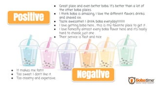 ● Great place and even better boba. It's better than a lot of
the other boba places.
● I think boba is amazing, I love the different flavors drinks
and shaved ice.
● Taste awesome!! I drink boba everyday!!!!!!!!!
● I love getting boba here , this is my favorite place to get it .
● I love honestly almost every boba flavor here and it's really
hard to choose just one .
● Their service is fast and nice
● It makes me fat!!!
● Too sweet. I don’t like it.
● Too creamy and expensive.
Positive
Negative
 