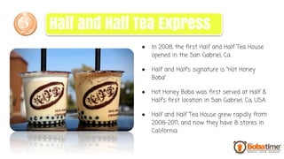 ● In 2008, the first Half and Half Tea House
opened in the San Gabriel, Ca.
● Half and Half’s signature is “Hot Honey
Boba”.
● Hot Honey Boba was first served at Half &
Half’s first location in San Gabriel, Ca, USA.
● Half and Half Tea House grew rapidly from
2008-2011, and now they have 8 stores in
California.
Half and Half Tea Express
 