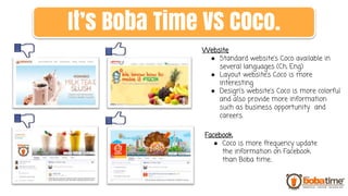 Website
● Standard website’s Coco available in
several languages (Ch, Eng)
● Layout website’s Coco is more
interesting
● Design’s website’s Coco is more colorful
and also provide more information
such as business opportunity and
careers.
Facebook
● Coco is more frequency update
the information on Facebook
than Boba time..
It’s Boba Time VS COco.
 