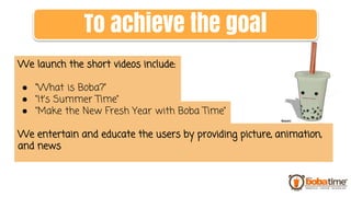 We launch the short videos include:
● “What is Boba?”
● “It’s Summer Time”
● “Make the New Fresh Year with Boba Time”
We entertain and educate the users by providing picture, animation,
and news
To achieve the goal
 