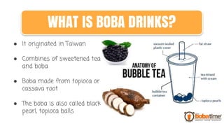 ● It originated in Taiwan
● Combines of sweetened tea
and boba
● Boba made from topioca or
cassava root
● The boba is also called black
pearl, topioca balls
WHAT IS BOBA DRINKS?
 