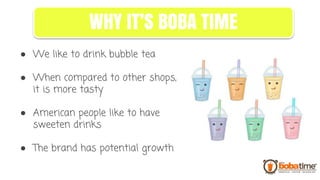 ● We like to drink bubble tea
● When compared to other shops,
it is more tasty
● American people like to have
sweeten drinks
● The brand has potential growth
WHY IT’S BOBA TIME
 