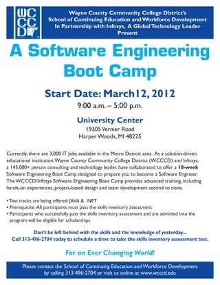 Wayne County Community College District’s
                    School of Continuing Education and Workforce Development
                      In Partnership with Infosys, A Global Technology Leader
                                              Present


 A Software Engineering
       Boot Camp
                   Start Date: March12, 2012
                                   9:00 a.m. – 5:00 p.m.
                                   University Center
                                     19305 Vernier Road
                                   Harper Woods, MI 48225

Currently, there are 3,000 IT Jobs available in the Metro Detroit area. As a solution-driven
educational institution,Wayne County Community College District (WCCCD) and Infosys,
a 145,000+ person consulting and technology leader, have collaborated to offer a 18-week
Software Engineering Boot Camp designed to prepare you to become a Software Engineer.
The WCCCD/Infosys Software Engineering Boot Camp provides advanced training, including
hands-on experiences, project-based design and team development second to none.

• Two tracks are being offered: JAVA & . NET
• Prerequisite: All participants must pass the skills inventory assessment
• Participants who successfully pass the skills inventory assessment and are admitted into the
  program will be eligible for scholarships

            Don’t be left behind with the skills and the knowledge of yesterday...
  Call 313-496-2704 today to schedule a time to take the skills inventory assessment test.

                             For an Ever Changing World!
       Please contact the School of Continuing Education and Workforce Development
                 by calling 313-496-2704 or visit us online at www.wcccd.edu
 