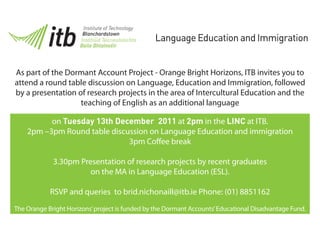 Language Education and Immigration


As part of the Dormant Account Project - Orange Bright Horizons, ITB invites you to
attend a round table discussion on Language, Education and Immigration, followed
by a presentation of research projects in the area of Intercultural Education and the
                   teaching of English as an additional language

          on Tuesday 13th December 2011 at 2pm in the LINC at ITB.
    2pm –3pm Round table discussion on Language Education and immigration
                              3pm Co ee break

             3.30pm Presentation of research projects by recent graduates
                       on the MA in Language Education (ESL).

            RSVP and queries to brid.nichonaill@itb.ie Phone: (01) 8851162
The Orange Bright Horizons’ project is funded by the Dormant Accounts’ Educational Disadvantage Fund.
 