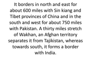 It borders in north and east for
about 600 miles with Sin kiang and
Tibet provinces of China and in the
south and west for about 750 miles
with Pakistan. A thirty miles stretch
of Wakhan, an Afghan territory
separates it from Tajikistan, whereas
towards south, it forms a border
with India.
 