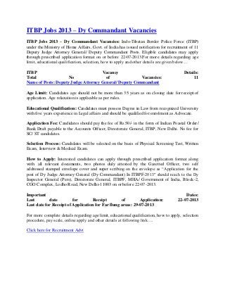 ITBP Jobs 2013 – Dy Commandant Vacancies
ITBP Jobs 2013 – Dy Commandant Vacancies: Indo-Tibetan Border Police Force (ITBP)
under the Ministry of Home Affairs, Govt. of India has issued notification for recruitment of 11
Deputy Judge Attorney General/ Deputy Commandant Posts. Eligible candidates may apply
through prescribed application format on or before 22-07-2013.For more details regarding age
limit, educational qualification, selection, how to apply and other details are given below…
ITBP Vacancy Details:
Total No of Vacancies: 11
Name of Posts: Deputy Judge Attorney General/ Deputy Commandant
Age Limit: Candidates age should not be more than 35 years as on closing date for receipt of
application. Age relaxation is applicable as per rules.
Educational Qualification: Candidates must possess Degree in Law from recognized University
with five years experience in Legal affairs and should be qualified for enrolment as Advocate.
Application Fee: Candidates should pay the fee of Rs.50/- in the form of Indian Poastal Order/
Bank Draft payable to the Accounts Officer, Directorate General, ITBP, New Delhi. No fee for
SC/ ST candidates.
Selection Process: Candidates will be selected on the basis of Physical Screening Test, Written
Exam, Interview & Medical Exam.
How to Apply: Interested candidates can apply through prescribed application format along
with all relevant documents, two photos duly attested by the Gazetted Officer, two self
addressed stamped envelope cover and super scribing on the envelope as “Application for the
post of Dy Judge Attorney General (Dy Commandant) In ITBPF-2013″ should reach to the Dy
Inspector General (Pers), Directorate General, ITBPF, MHA/ Government of India, Block-2,
CGO Complex, Lodho Road, New Delhi-11003 on or before 22-07-2013.
Important Dates:
Last date for Receipt of Application: 22-07-2013
Last date for Receipt of Application for Far flung areas: 29-07-2013
For more complete details regarding age limit, educational qualification, how to apply, selection
procedure, pay scale, online apply and other details at following link….
Click here for Recruitment Advt
 
