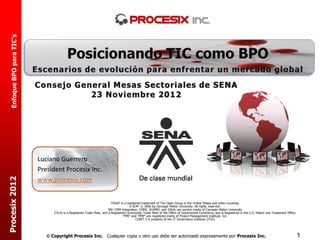 Enfoque BPO para TIC’s




                           Consejo General Mesas Sectoriales de SENA
                                      23 Noviembre 2012




                           Luciano Guerrero
                           President Procesix Inc.
Procesix 2012




                           www.procesix.com


                                                                         TOGAF is a registered trademark of The Open Group in the United States and other countries.
                                                                                      e-SCM © 2006 by Carnegie Mellon University. All rights reserved.
                                                                       SM: CMM Integration, CMMI, SCAMPI, and IDEAL are service marks of Carnegie Mellon University
                                 ITIL® is a Registered Trade Mark, and a Registered Community Trade Mark of the Office of Government Commerce, and is Registered in the U.S. Patent and Trademark Office.
                                                                                 “PMI” and “PMP” are registered marks of Project Management Institute, Inc.
                                                                                           COBIT 5 is property of the IT Governance Institute (ITGI)




                               Copyright Procesix Inc. Cualquier copia u otro uso debe ser autorizado expresamente por Procesix Inc.                                                                       1
 