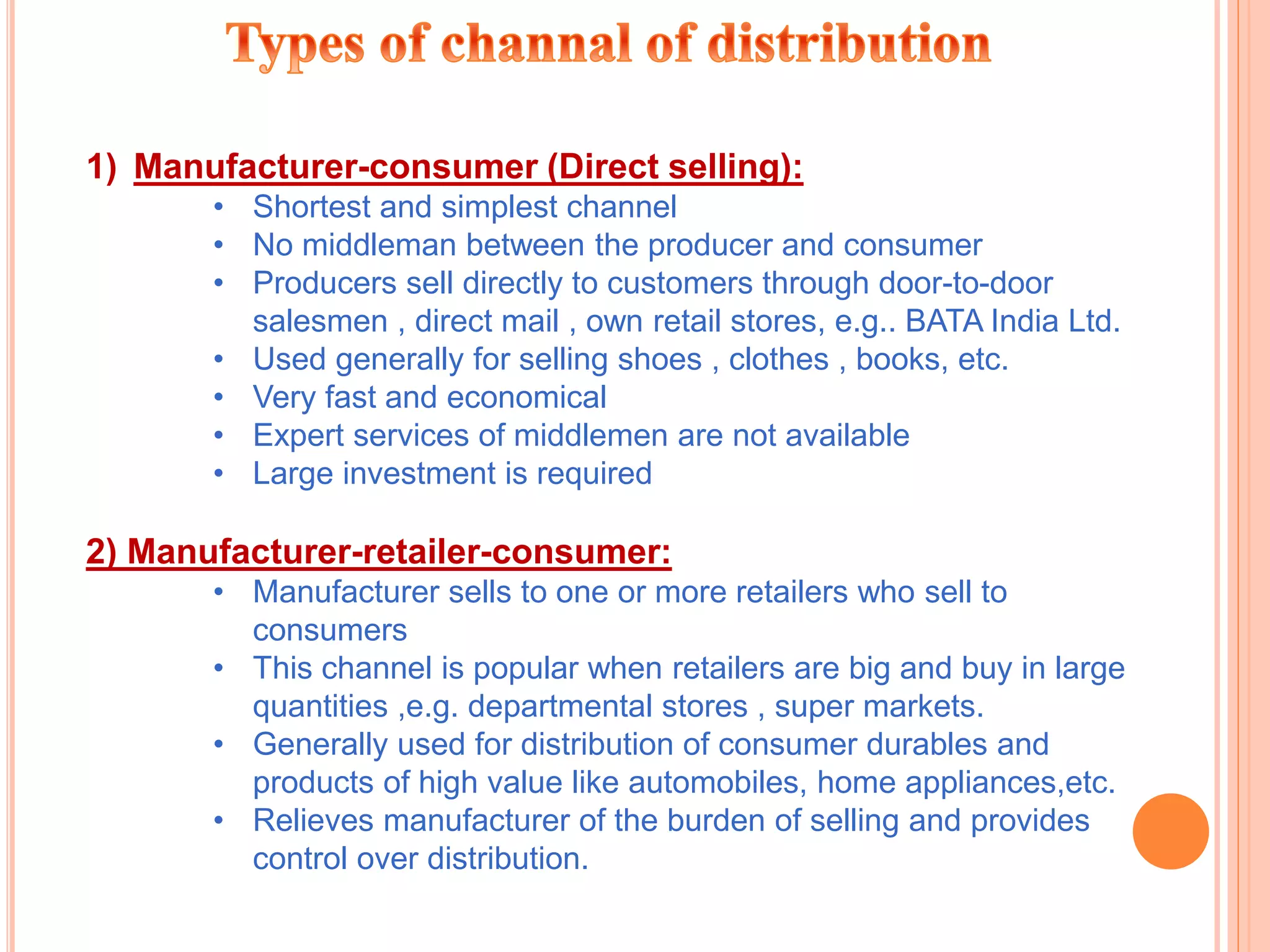 1) Manufacturer-consumer (Direct selling):
• Shortest and simplest channel
• No middleman between the producer and consumer
• Producers sell directly to customers through door-to-door
salesmen , direct mail , own retail stores, e.g.. BATA India Ltd.
• Used generally for selling shoes , clothes , books, etc.
• Very fast and economical
• Expert services of middlemen are not available
• Large investment is required
2) Manufacturer-retailer-consumer:
• Manufacturer sells to one or more retailers who sell to
consumers
• This channel is popular when retailers are big and buy in large
quantities ,e.g. departmental stores , super markets.
• Generally used for distribution of consumer durables and
products of high value like automobiles, home appliances,etc.
• Relieves manufacturer of the burden of selling and provides
control over distribution.
 
