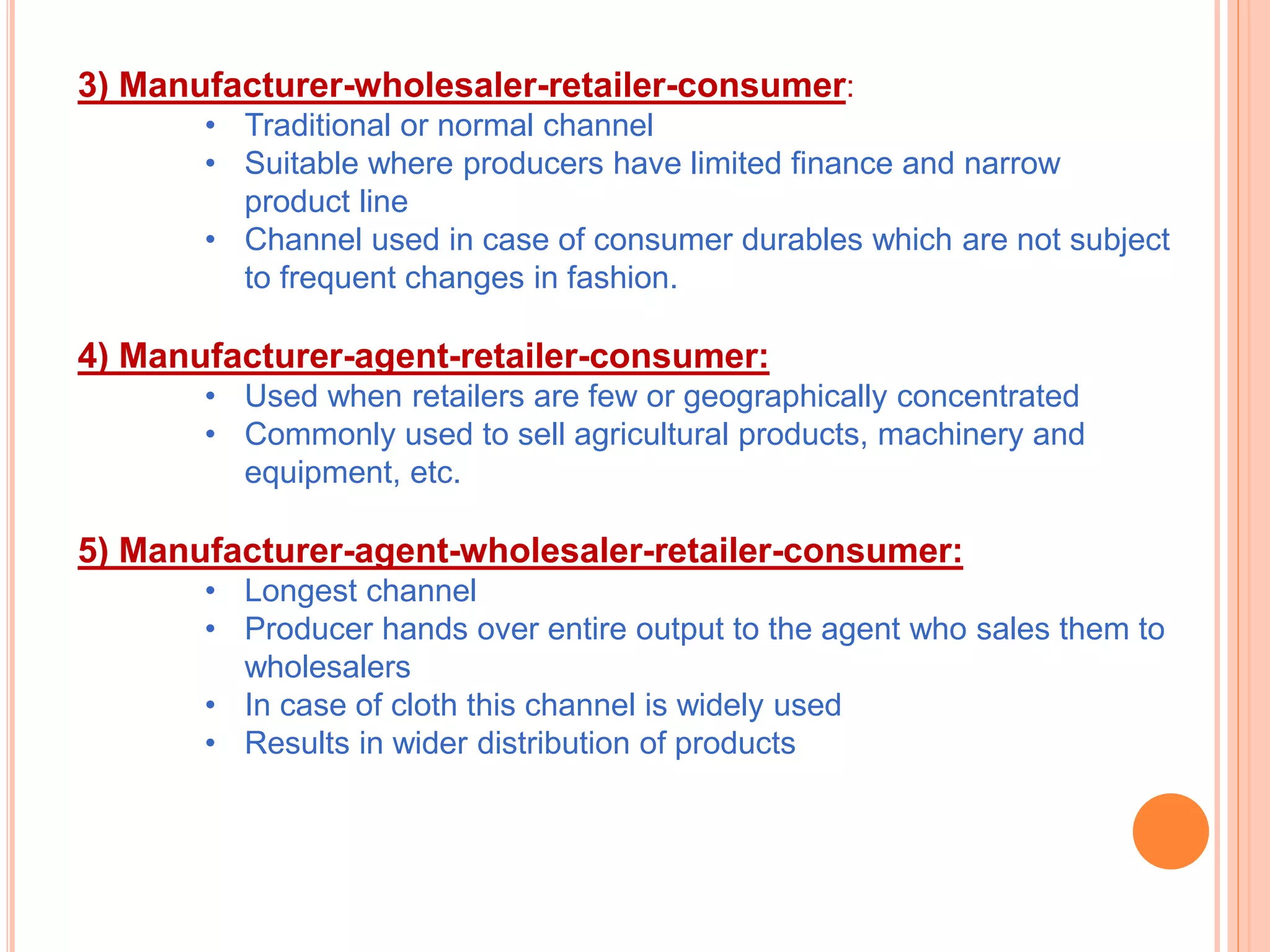 3) Manufacturer-wholesaler-retailer-consumer:
• Traditional or normal channel
• Suitable where producers have limited finance and narrow
product line
• Channel used in case of consumer durables which are not subject
to frequent changes in fashion.
4) Manufacturer-agent-retailer-consumer:
• Used when retailers are few or geographically concentrated
• Commonly used to sell agricultural products, machinery and
equipment, etc.
5) Manufacturer-agent-wholesaler-retailer-consumer:
• Longest channel
• Producer hands over entire output to the agent who sales them to
wholesalers
• In case of cloth this channel is widely used
• Results in wider distribution of products
 