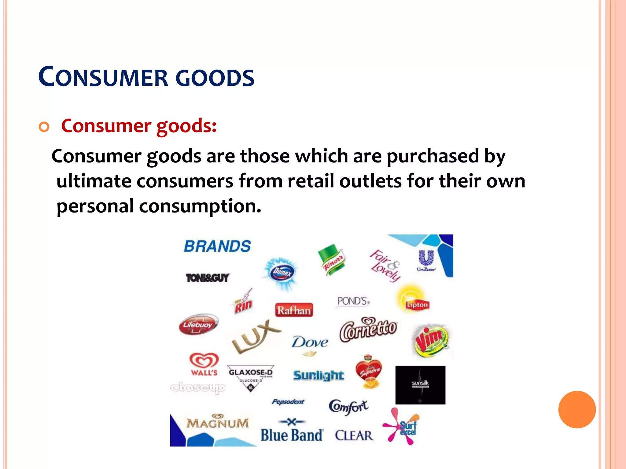 CONSUMER GOODS
 Consumer goods:
Consumer goods are those which are purchased by
ultimate consumers from retail outlets for their own
personal consumption.
 