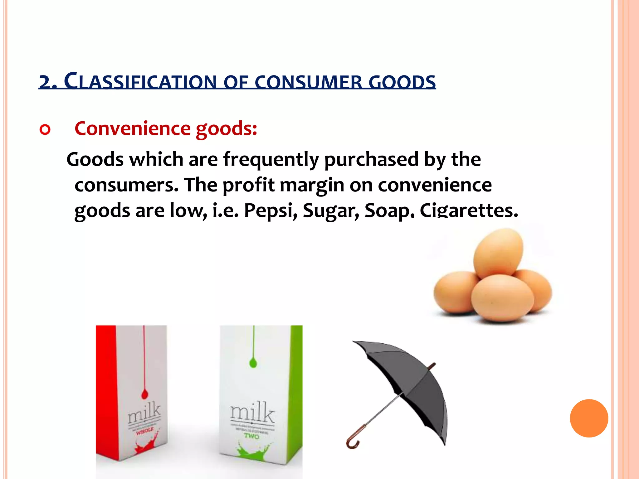 2. CLASSIFICATION OF CONSUMER GOODS
 Convenience goods:
Goods which are frequently purchased by the
consumers. The profit margin on convenience
goods are low, i.e. Pepsi, Sugar, Soap, Cigarettes.
 