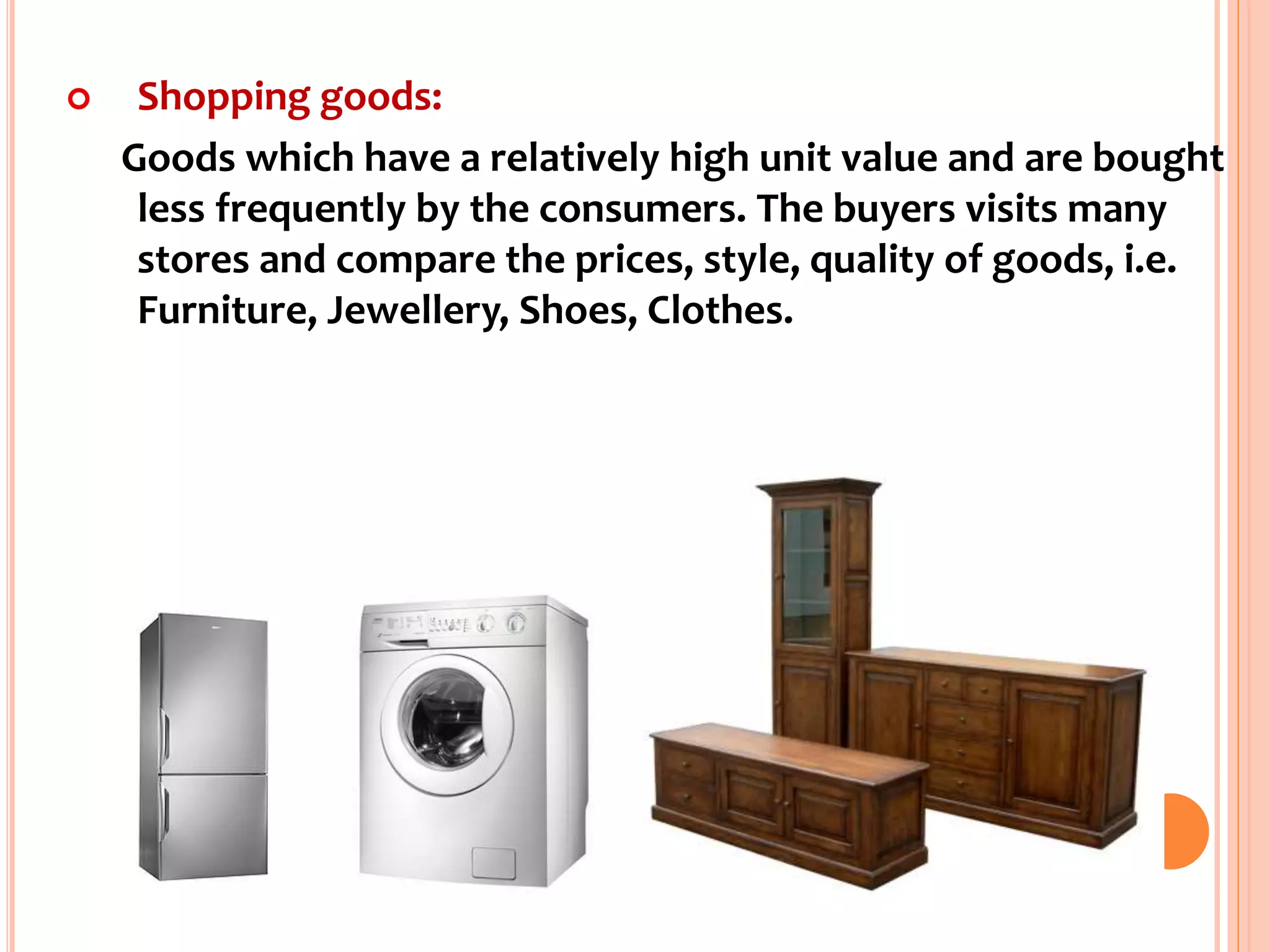  Shopping goods:
Goods which have a relatively high unit value and are bought
less frequently by the consumers. The buyers visits many
stores and compare the prices, style, quality of goods, i.e.
Furniture, Jewellery, Shoes, Clothes.
 