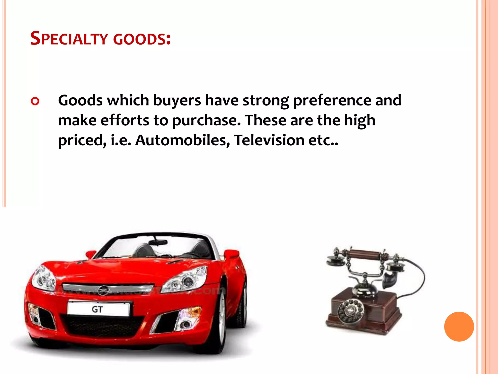 SPECIALTY GOODS:
 Goods which buyers have strong preference and
make efforts to purchase. These are the high
priced, i.e. Automobiles, Television etc..
 