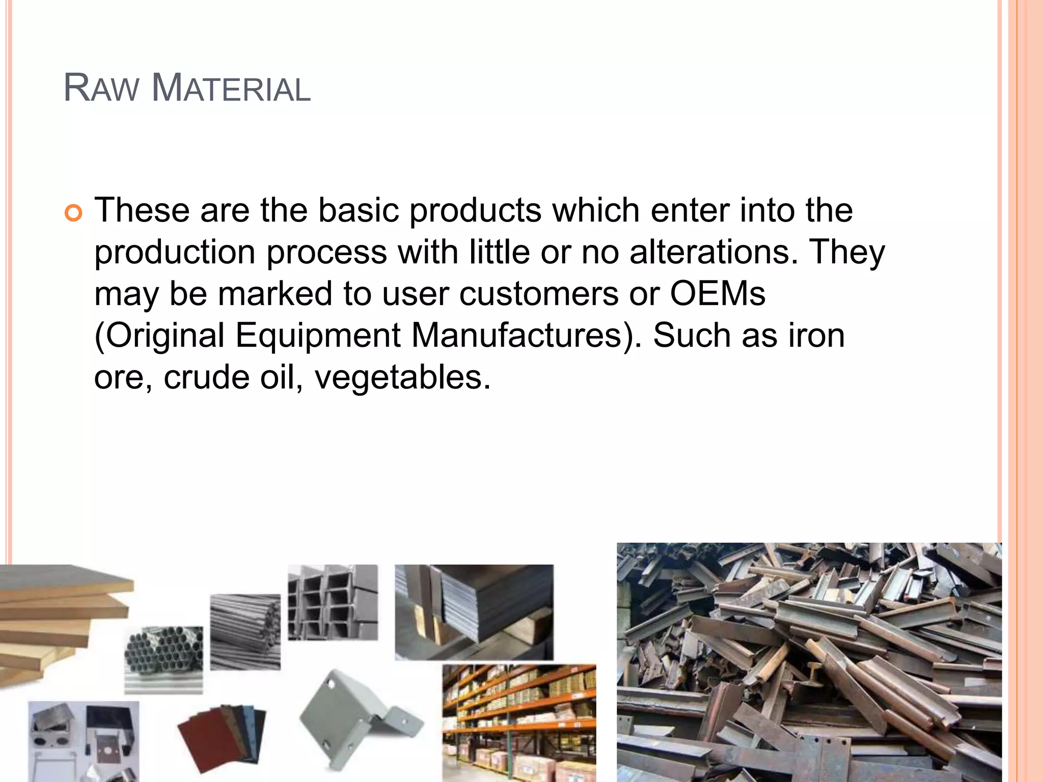 RAW MATERIAL
 These are the basic products which enter into the
production process with little or no alterations. They
may be marked to user customers or OEMs
(Original Equipment Manufactures). Such as iron
ore, crude oil, vegetables.
 