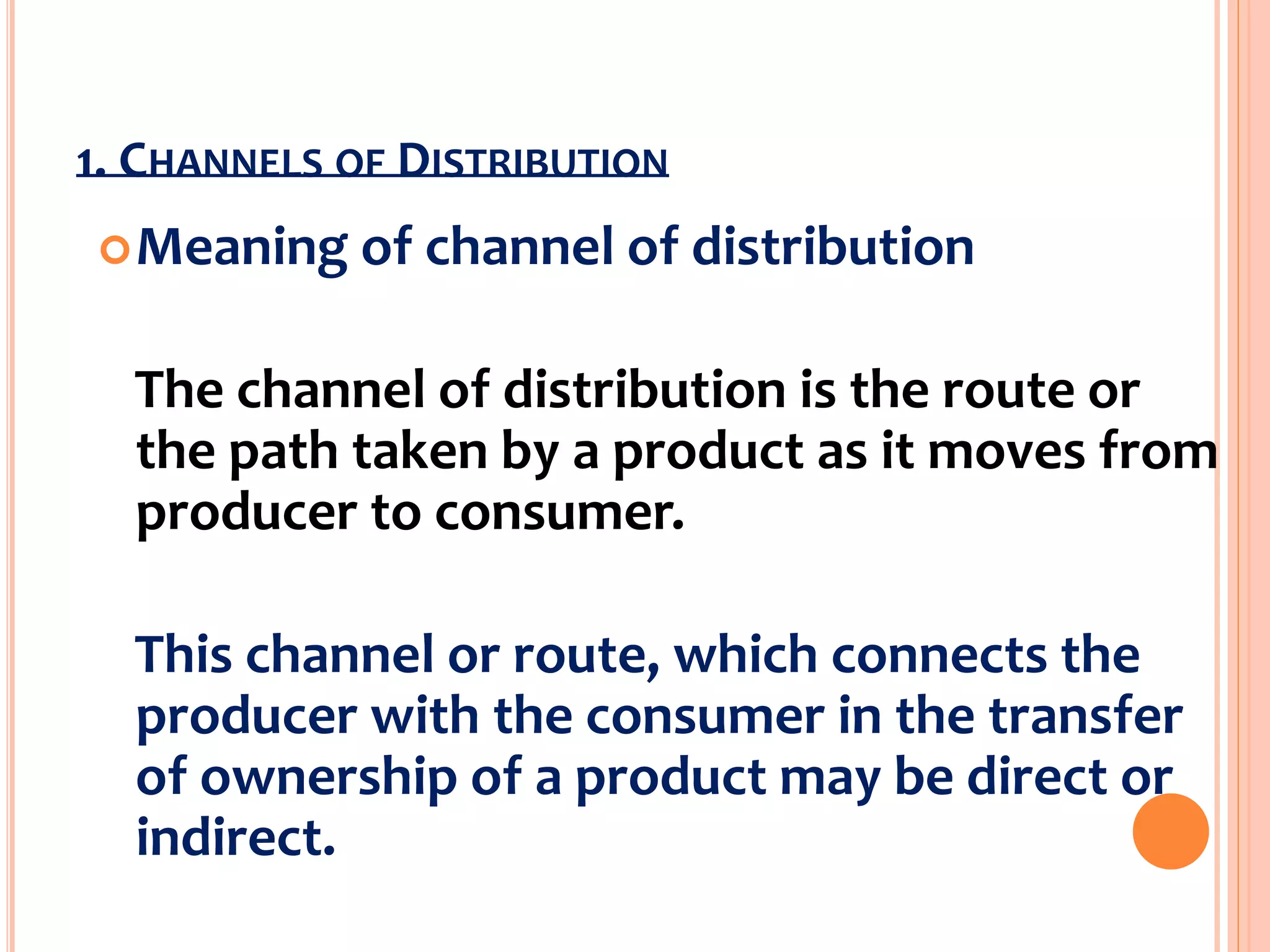 1. CHANNELS OF DISTRIBUTION
Meaning of channel of distribution
The channel of distribution is the route or
the path taken by a product as it moves from
producer to consumer.
This channel or route, which connects the
producer with the consumer in the transfer
of ownership of a product may be direct or
indirect.
 