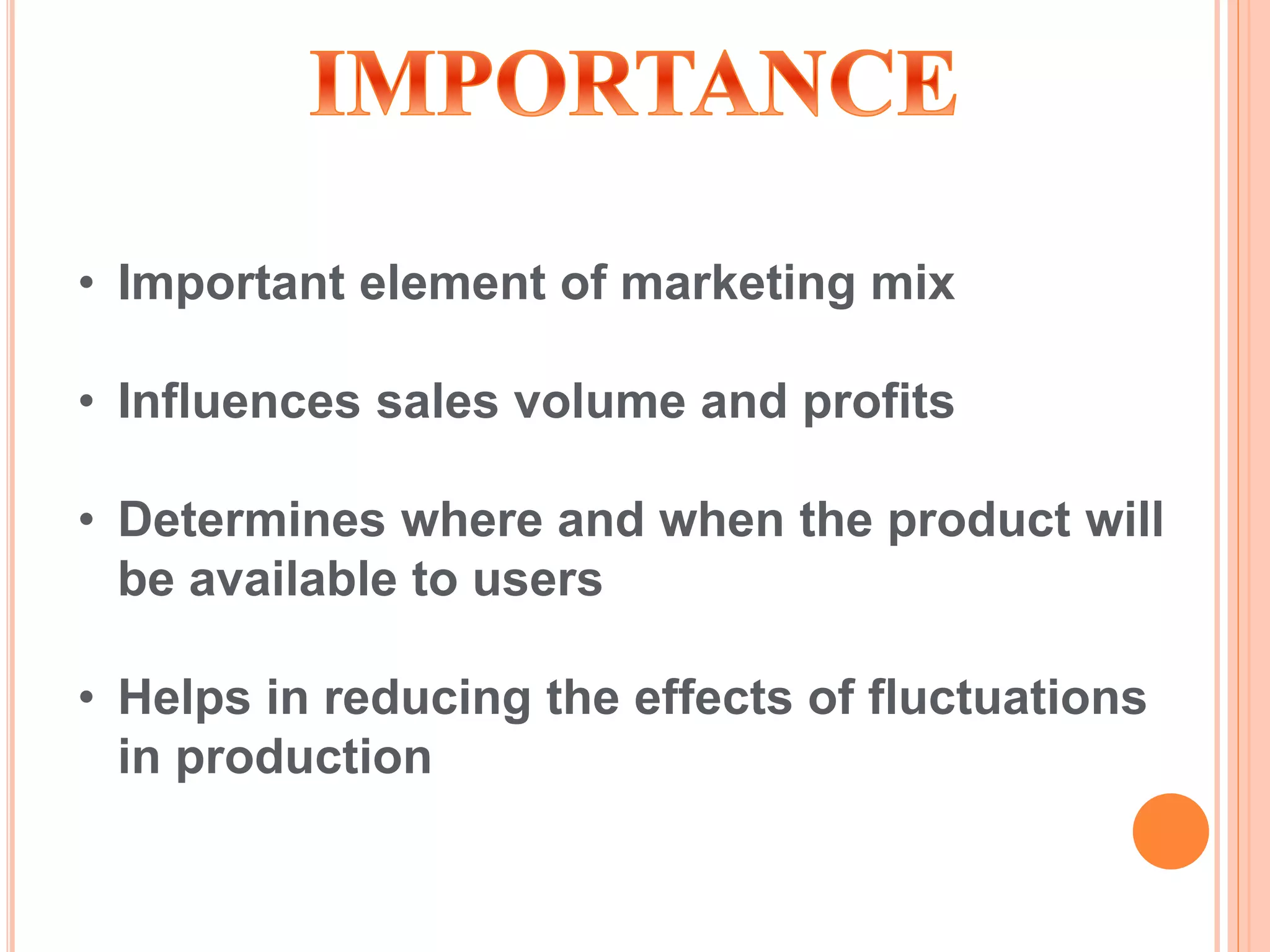 • Important element of marketing mix
• Influences sales volume and profits
• Determines where and when the product will
be available to users
• Helps in reducing the effects of fluctuations
in production
 