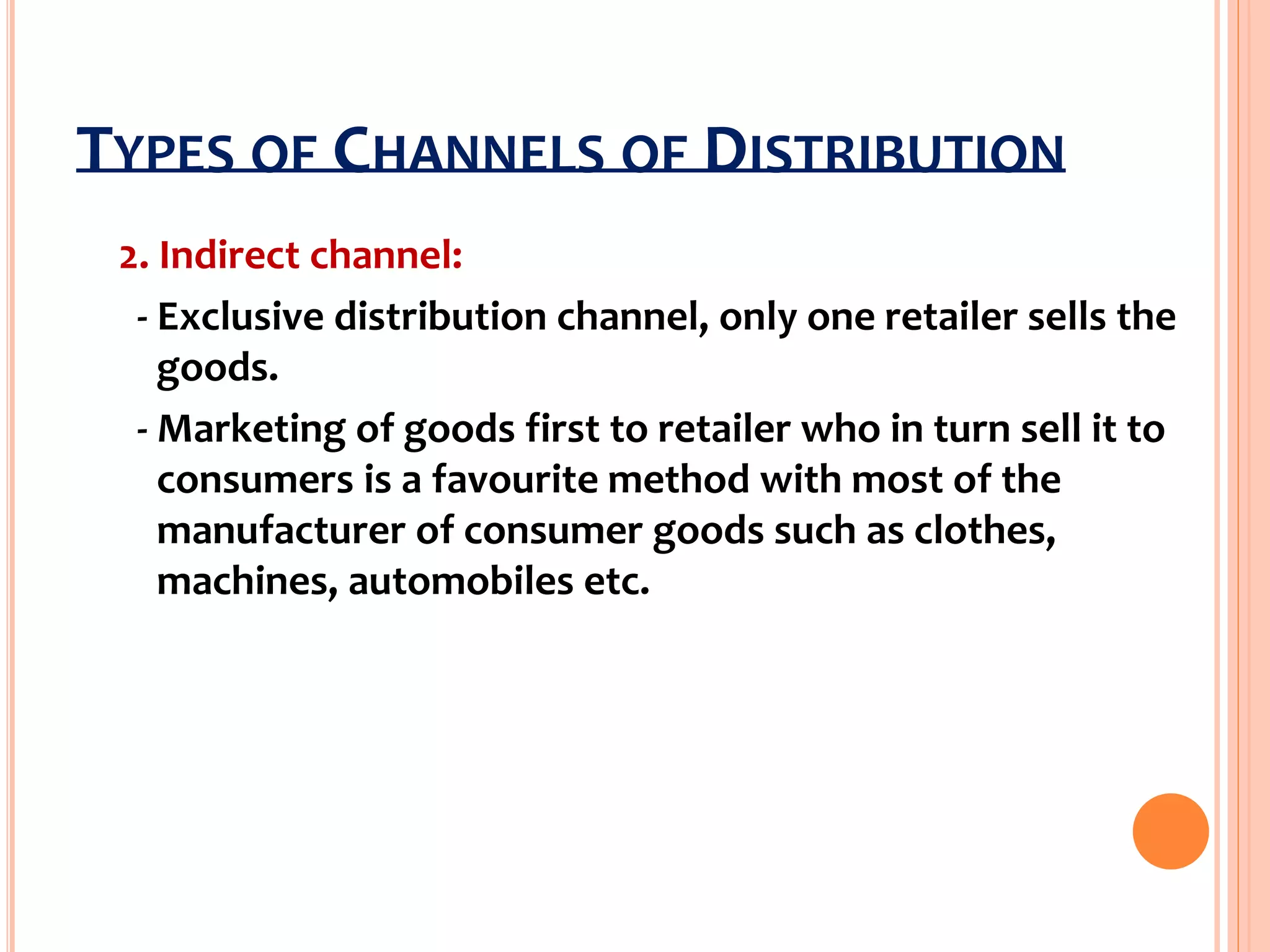 TYPES OF CHANNELS OF DISTRIBUTION
2. Indirect channel:
- Exclusive distribution channel, only one retailer sells the
goods.
- Marketing of goods first to retailer who in turn sell it to
consumers is a favourite method with most of the
manufacturer of consumer goods such as clothes,
machines, automobiles etc.
 