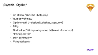 Sketch. Styrker
• Let at lære/skifte fra Photoshop
• Hurtigt workﬂow
• Optimeret til UI-design (websites, apps, mv.)
• Billigt
• God vektor/bitmap-integration (lettere at eksportere)
• ”Inﬁnite canvas”
• Stort community
• Mange plugins
 