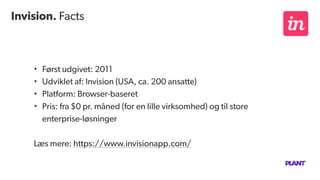 Invision. Facts
• Først udgivet: 2011
• Udviklet af: Invision (USA, ca. 200 ansatte)
• Platform: Browser-baseret
• Pris: fra $0 pr. måned (for en lille virksomhed) og til store
enterprise-løsninger
Læs mere: https://www.invisionapp.com/
 