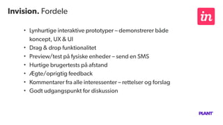Invision. Fordele
• Lynhurtige interaktive prototyper – demonstrerer både
koncept, UX & UI
• Drag & drop funktionalitet
• Preview/test på fysiske enheder – send en SMS
• Hurtige brugertests på afstand
• Ægte/oprigtig feedback
• Kommentarer fra alle interessenter – rettelser og forslag
• Godt udgangspunkt for diskussion
 