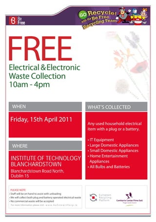 FREE
Electrical & Electronic
Waste Collection
10am - 4pm

  WHEN                                                                         WHAT’S COLLECTED

Friday, 15th April 2011
                                                                               Any used household electrical
                                                                               item with a plug or a battery.

                                                                               • IT Equipment
  WHERE                                                                        • Large Domestic Appliances
                                                                               • Small Domestic Appliances
                                                                               • Home Entertainment
 INSTITUTE OF TECHNOLOGY                                                         Appliances
 BLANCHARDSTOWN                                                                • All Bulbs and Batteries
 Blanchardstown Road North,
 Dublin 15


  PLEASE NOTE
• Staff will be on hand to assist with unloading
• We will collect both plug and battery operated electrical waste
• No commercial waste will be accepted
 For more information please visit - w w w . b e f r e e w i t h e r p . i e
 