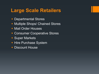 Large Scale Retailers
 Departmental Stores
 Multiple Shops/ Chained Stores
 Mail Order Houses
 Consumer Cooperative Stores
 Super Markets
 Hire Purchase System
 Discount House
 