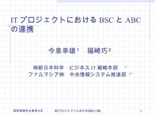 今泉幸雄 １ 　福崎巧 ２ ㈱新日本科学　ビジネス IT 戦略本部　 1* ファルマシア㈱　中央情報システム推進部  2* IT プロジェクトにおける BSC と ABC の連携 