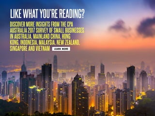 DISCOVER MORE INSIGHTS FROM THE CPA
AUSTRALIA 2017 SURVEY OF SMALL BUSINESSES
IN AUSTRALIA, MAINLAND CHINA, HONG
KONG, INDONESIA, MALAYSIA, NEW ZEALAND,
SINGAPORE AND VIETNAM
LIKEWHATYOU’REREADING?
LEARN MORE