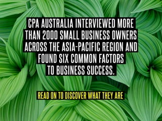 CPA AUSTRALIA INTERVIEWED MORE
THAN 2000 SMALL BUSINESS OWNERS
ACROSS THE ASIA-PACIFIC REGION AND
FOUND SIX COMMON FACTORS
TO BUSINESS SUCCESS.
READ ON TO DISCOVER WHAT THEY ARE