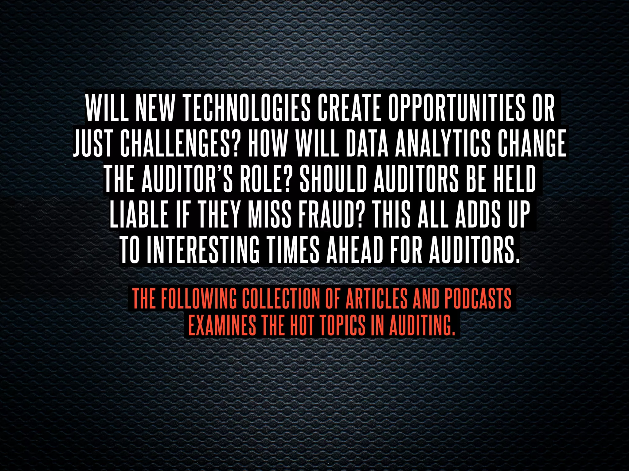 WILL NEW TECHNOLOGIES CREATE OPPORTUNITIES OR
JUST CHALLENGES? HOW WILL DATA ANALYTICS CHANGE
THE AUDITOR’S ROLE? SHOULD AUDITORS BE HELD
LIABLE IF THEY MISS FRAUD? THIS ALL ADDS UP
TO INTERESTING TIMES AHEAD FOR AUDITORS.
THE FOLLOWING COLLECTION OF ARTICLES AND PODCASTS
EXAMINES THE HOT TOPICS IN AUDITING.
 