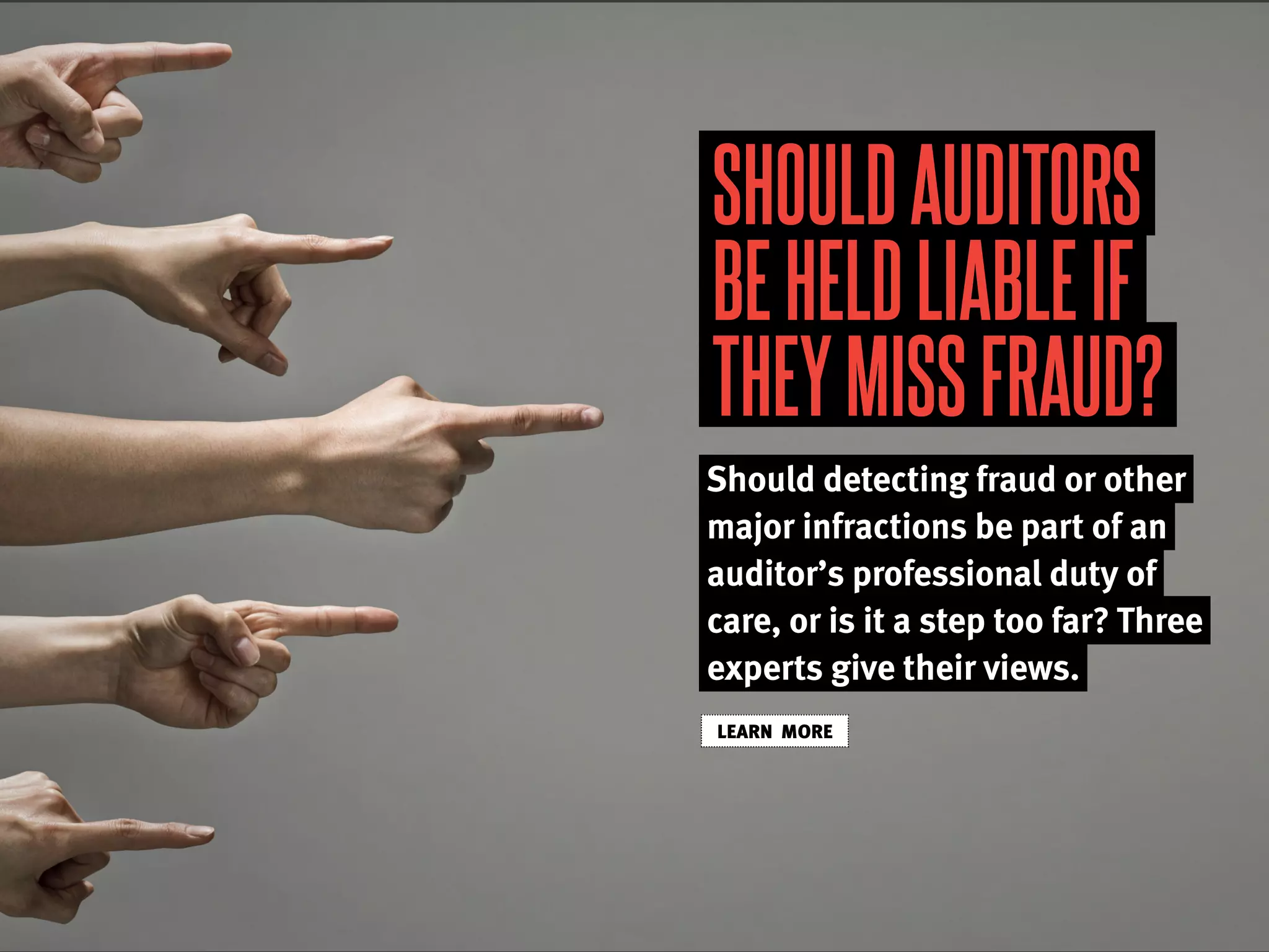 SHOULDAUDITORS
BEHELDLIABLEIF
THEYMISSFRAUD?
Should detecting fraud or other
major infractions be part of an
auditor’s professional duty of
care, or is it a step too far? Three
experts give their views.
LEARN MORE
 