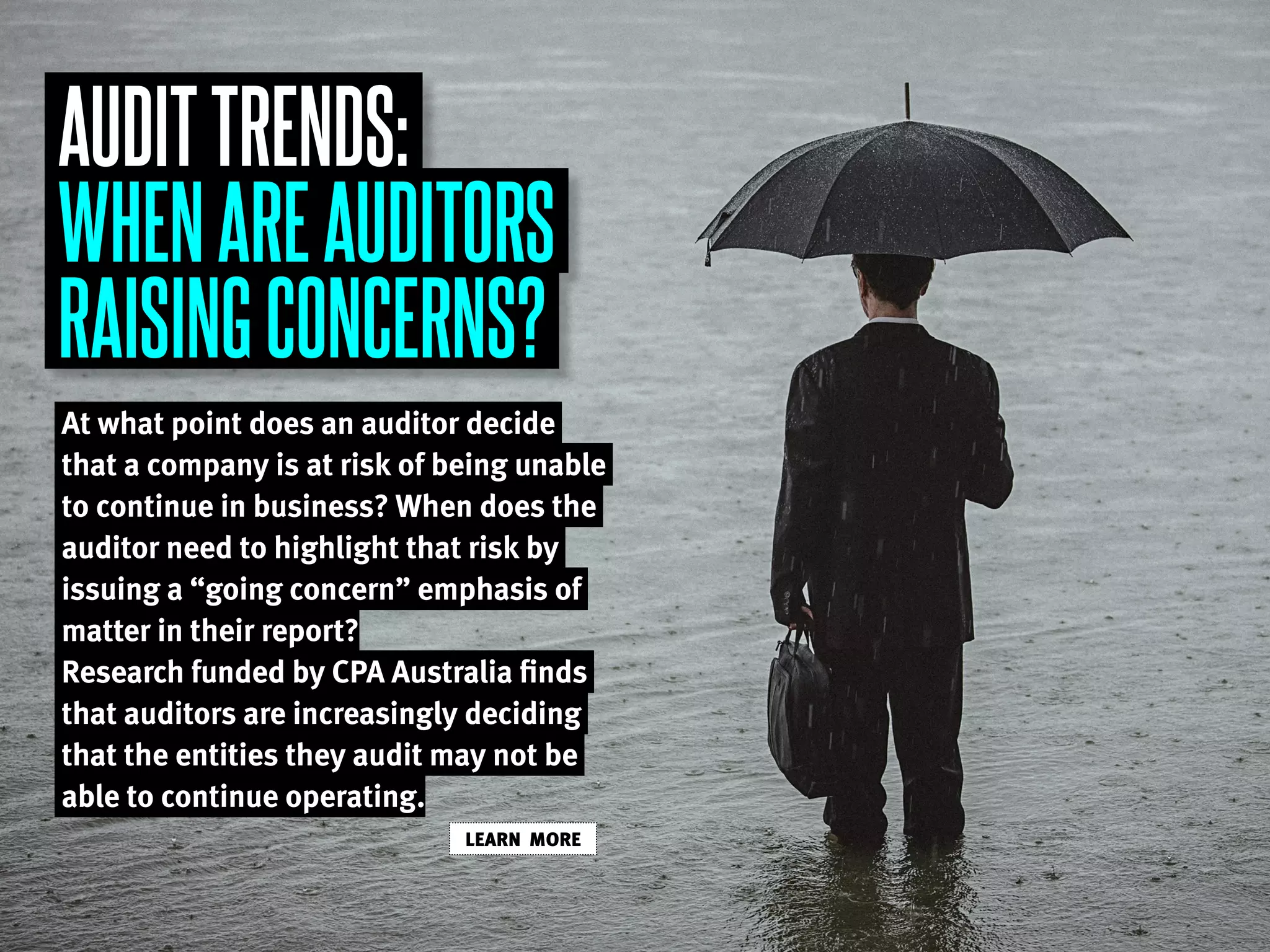 AUDITTRENDS:
WHENAREAUDITORS
RAISINGCONCERNS?
At what point does an auditor decide
that a company is at risk of being unable
to continue in business? When does the
auditor need to highlight that risk by
issuing a “going concern” emphasis of
matter in their report?
Research funded by CPA Australia finds
that auditors are increasingly deciding
that the entities they audit may not be
able to continue operating.
LEARN MORE
 
