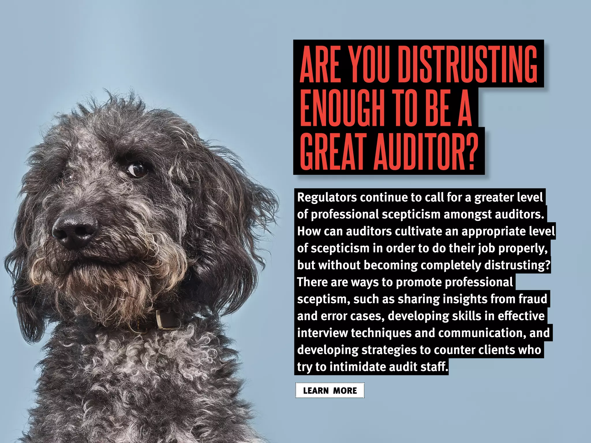 AREYOUDISTRUSTING
ENOUGHTOBEA
GREATAUDITOR?
Regulators continue to call for a greater level
of professional scepticism amongst auditors.
How can auditors cultivate an appropriate level
of scepticism in order to do their job properly,
but without becoming completely distrusting?
There are ways to promote professional
sceptism, such as sharing insights from fraud
and error cases, developing skills in effective
interview techniques and communication, and
developing strategies to counter clients who
try to intimidate audit staff.
LEARN MORE
 