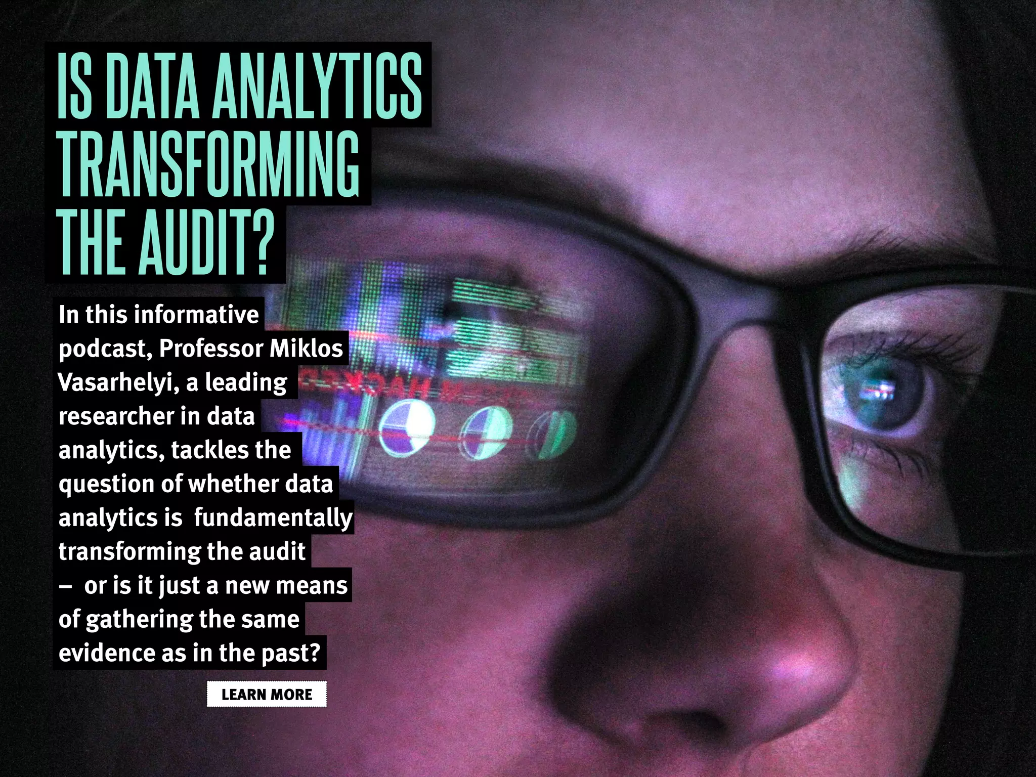 ISDATAANALYTICS
TRANSFORMING
THEAUDIT?
In this informative
podcast, Professor Miklos
Vasarhelyi, a leading
researcher in data
analytics, tackles the
question of whether data
analytics is fundamentally
transforming the audit
– or is it just a new means
of gathering the same
evidence as in the past?
LEARN MORE
 