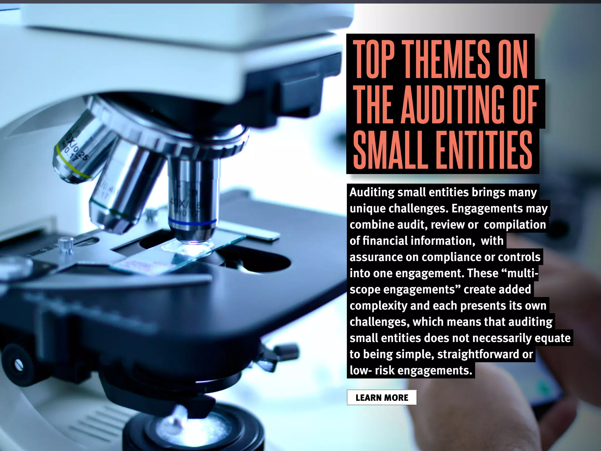 TOPTHEMESON
THEAUDITINGOF
SMALLENTITIES
Auditing small entities brings many
unique challenges. Engagements may
combine audit, review or compilation
of financial information, with
assurance on compliance or controls
into one engagement. These “multi-
scope engagements” create added
complexity and each presents its own
challenges, which means that auditing
small entities does not necessarily equate
to being simple, straightforward or
low- risk engagements.
LEARN MORE
 
