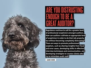 AREYOUDISTRUSTING
ENOUGHTOBEA
GREATAUDITOR?
Regulators continue to call for a greater level
of professional scepticism amongst auditors.
How can auditors cultivate an appropriate level
of scepticism in order to do their job properly,
but without becoming completely distrusting?
There are ways to promote professional
sceptism, such as sharing insights from fraud
and error cases, developing skills in effective
interview techniques and communication, and
developing strategies to counter clients who
try to intimidate audit staff.
LEARN MORE
 