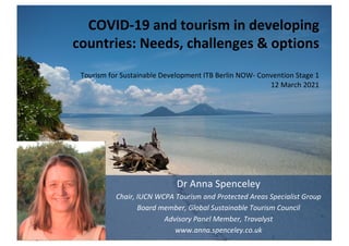 COVID-19 and tourism in developing
countries: Needs, challenges & options
Tourism for Sustainable Development ITB Berlin NOW- Convention Stage 1
12 March 2021
Dr Anna Spenceley
Chair, IUCN WCPA Tourism and Protected Areas Specialist Group
Board member, Global Sustainable Tourism Council
Advisory Panel Member, Travalyst
www.anna.spenceley.co.uk
 