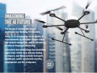 IMAGINING.
THE AI FUTURE.
READ
MORE
The image of human-like AI has
dominated our thinking for decades.
Today, AI is creeping up on us thanks to
improvements in computer-based vision
and speech recognition, and to advances
in natural language processing.
A Stanford University study has identified
eight areas where AI is already having
an impact, and these include transport,
healthcare, public safety and security,
employment and the workplace.
 
