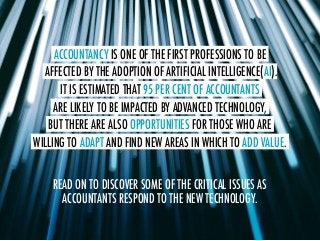 ACCOUNTANCY IS ONE OF THE FIRST PROFESSIONS TO BE.
AFFECTED BY THE.ADOPTION OF ARTIFICIAL.INTELLIGENCE(AI).
IT IS ESTIMATED THAT.95 PER CENT OF ACCOUNTANTS.
ARE LIKELY TO BE IMPACTED BY ADVANCED.TECHNOLOGY,.
BUT THERE ARE ALSO.OPPORTUNITIES FOR THOSE WHO ARE.
WILLING TO ADAPT.AND FIND NEW AREAS IN WHICH TO ADD VALUE..
READ ON TO DISCOVER SOME OF THE CRITICAL ISSUES AS
ACCOUNTANTS RESPOND TO THE NEW TECHNOLOGY.
 