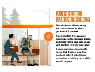 The adoption of AI is outpacing
the construction of an ethical
governance framework.
Algorithms that drive everyday
searches could have unseen biases,
and already there have been issues
with chatbots tweeting racist slurs.
Human governance is needed to
ensure that AI is being used for
good and not evil, but although
momentum is building, this is still a
work in progress.
READ
MORE
AI: THE GOOD,.
BAD AND THE UGLY.
 